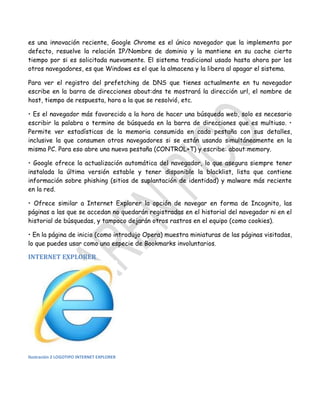 es una innovación reciente, Google Chrome es el único navegador que la implementa por
defecto, resuelve la relación IP/Nombre de dominio y la mantiene en su cache cierto
tiempo por si es solicitada nuevamente. El sistema tradicional usado hasta ahora por los
otros navegadores, es que Windows es el que la almacena y la libera al apagar el sistema.
Para ver el registro del prefetching de DNS que tienes actualmente en tu navegador
escribe en la barra de direcciones about:dns te mostrará la dirección url, el nombre de
host, tiempo de respuesta, hora a la que se resolvió, etc.
• Es el navegador más favorecido a la hora de hacer una búsqueda web, solo es necesario
escribir la palabra o termino de búsqueda en la barra de direcciones que es multiuso. •
Permite ver estadísticas de la memoria consumida en cada pestaña con sus detalles,
inclusive la que consumen otros navegadores si se están usando simultáneamente en la
misma PC. Para eso abre una nueva pestaña (CONTROL+T) y escribe: about:memory.
• Google ofrece la actualización automática del navegador, lo que asegura siempre tener
instalada la última versión estable y tener disponible la blacklist, lista que contiene
información sobre phishing (sitios de suplantación de identidad) y malware más reciente
en la red.
• Ofrece similar a Internet Explorer la opción de navegar en forma de Incognito, las
páginas a las que se accedan no quedarán registradas en el historial del navegador ni en el
historial de búsquedas, y tampoco dejarán otros rastros en el equipo (como cookies).
• En la página de inicio (como introdujo Opera) muestra miniaturas de las páginas visitadas,
lo que puedes usar como una especie de Bookmarks involuntarios.

INTERNET EXPLORER

Ilustración 2 LOGOTIPO INTERNET EXPLORER

 