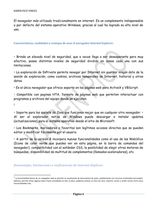 KAREN PICO VINCES

El navegador más utilizado tradicionalmente en internet. Es un complemento indispensable
y por defecto del sistema operativo Windows, gracias al cual ha logrado su alto nivel de
uso.

Características, cualidades y ventajas de usar el navegador Internet Explorer.

• Brinda un elevado nivel de seguridad, que a veces llega a ser desesperante pero muy
efectivo, posee distintos niveles de seguridad dividido en zonas cada una con sus
limitaciones.
• La exploración de InPrivate permite navegar por Internet sin guardar ningún dato de la
sesión de exploración, como cookies, archivos temporales de Internet, historial y otros
datos.
• Es el único navegador que ofrece soporte en las páginas web para ActiveX y VBScript.
• Compatible con paginas HTA, formato de páginas web que permiten interactuar con
programas y archivos del equipo donde se ejecuten.
1

• Soporte para los applets de Java que funcionan mejor que en cualquier otro navegador. •
Al ser el explorador nativo de Windows puede descargar e instalar updates
(actualizaciones) para el sistema operativo desde el sitio de Microsoft.
• Los Bookmarks, marcadores o favoritos son legítimos accesos directos que se pueden
editar y modificar fácilmente por el usuario.
• A partir de la versión 8 incorpora nuevas funcionalidades como el uso de las WebSlice
(Icono de color verde que puedes ver en esta página, en la barra de comandos del
navegador), compatibilidad con el estándar CSS, la posibilidad de elegir otros motores de
búsquedas, disponibilidad de multitud de complementos (llamados aceleradores), etc.

Desventajas, limitaciones e ineficiencias de Internet Explorer.

1

La funcionalidad básica de un navegador web es permitir la visualización de documentos de texto, posiblemente con recursos multimedia incrustados.
Además, permite visitar páginas web y hacer actividades en ella, es decir, podemos enlazar un sitio con otro, imprimir, enviar y recibir correo, entre otras
funcionalidades más.

Página 6

 
