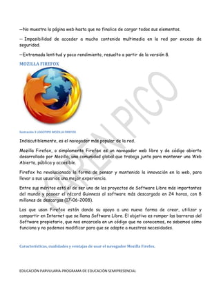 ─ No muestra la página web hasta que no finalice de cargar todos sus elementos.
─ Imposibilidad de acceder a mucho contenido multimedia en la red por exceso de
seguridad.
─ Extremada lentitud y poco rendimiento, resuelto a partir de la versión 8.

MOZILLA FIREFOX

Ilustración 3 LOGOTIPO MOZILLA FIREFOX

Indiscutiblemente, es el navegador más popular de la red.
Mozilla Firefox, o simplemente Firefox es un navegador web libre y de código abierto
desarrollado por Mozilla, una comunidad global que trabaja junta para mantener una Web
Abierta, pública y accesible.
Firefox ha revolucionado la forma de pensar y mantenido la innovación en la web, para
llevar a sus usuarios una mejor experiencia.
Entre sus méritos está el de ser uno de los proyectos de Software Libre más importantes
del mundo y poseer el récord Guinness al software más descargado en 24 horas, con 8
millones de descargas (17-06-2008).
Los que usan Firefox están dando su apoyo a una nueva forma de crear, utilizar y
compartir en Internet que se llama Software Libre. El objetivo es romper las barreras del
Software propietario, que nos encarcela en un código que no conocemos, no sabemos cómo
funciona y no podemos modificar para que se adapte a nuestras necesidades.

Características, cualidades y ventajas de usar el navegador Mozilla Firefox.

EDUCACIÓN PARVULARIA-PROGRAMA DE EDUCACIÓN SEMIPRESENCIAL

 
