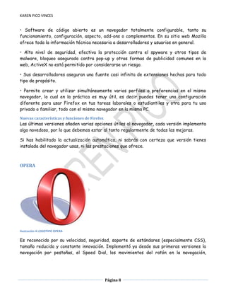 KAREN PICO VINCES

• Software de código abierto es un navegador totalmente configurable, tanto su
funcionamiento, configuración, aspecto, add-ons o complementos. En su sitio web Mozilla
ofrece toda la información técnica necesaria a desarrolladores y usuarios en general.
• Alto nivel de seguridad, efectiva la protección contra el spyware y otros tipos de
malware, bloqueo asegurado contra pop-up y otras formas de publicidad comunes en la
web, ActiveX no está permitido por considerarse un riesgo.
• Sus desarrolladores aseguran una fuente casi infinita de extensiones hechas para todo
tipo de propósito.
• Permite crear y utilizar simultáneamente varios perfiles o preferencias en el mismo
navegador, lo cual en la práctica es muy útil, es decir puedes tener una configuración
diferente para usar Firefox en tus tareas laborales o estudiantiles y otra para tu uso
privado o familiar, todo con el mismo navegador en la misma PC.
Nuevas características y funciones de Firefox

Las últimas versiones añaden varias opciones útiles al navegador, cada versión implementa
algo novedoso, por lo que debemos estar al tanto regularmente de todas las mejoras.
Si has habilitado la actualización automática, ni sabrás con certeza que versión tienes
instalada del navegador usas, ni las prestaciones que ofrece.

OPERA

Ilustración 4 LOGOTIPO OPERA

Es reconocido por su velocidad, seguridad, soporte de estándares (especialmente CSS),
tamaño reducido y constante innovación. Implementó ya desde sus primeras versiones la
navegación por pestañas, el Speed Dial, los movimientos del ratón en la navegación,

Página 8

 