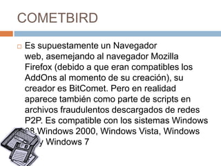 COMETBIRD


Es supuestamente un Navegador
web, asemejando al navegador Mozilla
Firefox (debido a que eran compatibles los
AddOns al momento de su creación), su
creador es BitComet. Pero en realidad
aparece también como parte de scripts en
archivos fraudulentos descargados de redes
P2P. Es compatible con los sistemas Windows
98,Windows 2000, Windows Vista, Windows
XP y Windows 7

 