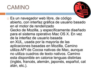 CAMINO


Es un navegador web libre, de código
abierto, con interfaz gráfica de usuario basado
en el motor de renderizado
Gecko de Mozilla, y específicamente diseñado
para el sistema operativo Mac OS X. En vez
de la interfaz de usuario basada
en XUL, usada por la mayoría de las
aplicaciones basadas en Mozilla, Camino
utiliza API de Cocoa nativas de Mac, aunque
no utiliza cuadros de texto nativos. Camino
esta disponible en catorce lenguas distintas
(inglés, francés, alemán, japonés, español, cat
alán, etc.).

 