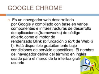 GOOGLE CHROME


Es un navegador web desarrollado
por Google y compilado con base en varios
componentes e infraestructuras de desarrollo
de aplicaciones(frameworks) de código
abierto,como el motor de
renderizado Blink (bifurcación o fork de WebKi
t). Está disponible gratuitamente bajo
condiciones de servicio específicas. El nombre
del navegador deriva del término en inglés
usado para el marco de la interfaz gráfica de
usuario

 