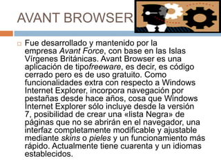 AVANT BROWSER


Fue desarrollado y mantenido por la
empresa Avant Force, con base en las Islas
Vírgenes Británicas. Avant Browser es una
aplicación de tipofreeware, es decir, es código
cerrado pero es de uso gratuito. Como
funcionalidades extra con respecto a Windows
Internet Explorer, incorpora navegación por
pestañas desde hace años, cosa que Windows
Internet Explorer sólo incluye desde la versión
7, posibilidad de crear una «lista Negra» de
páginas que no se abrirán en el navegador, una
interfaz completamente modificable y ajustable
mediante skins o pieles y un funcionamiento más
rápido. Actualmente tiene cuarenta y un idiomas
establecidos.

 