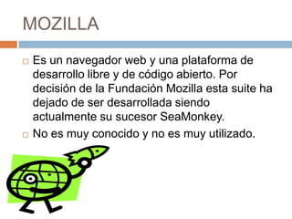 MOZILLA




Es un navegador web y una plataforma de
desarrollo libre y de código abierto. Por
decisión de la Fundación Mozilla esta suite ha
dejado de ser desarrollada siendo
actualmente su sucesor SeaMonkey.
No es muy conocido y no es muy utilizado.

 