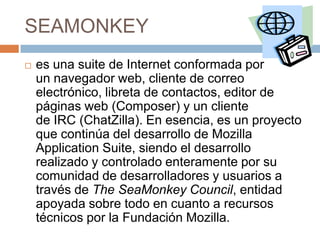 SEAMONKEY


es una suite de Internet conformada por
un navegador web, cliente de correo
electrónico, libreta de contactos, editor de
páginas web (Composer) y un cliente
de IRC (ChatZilla). En esencia, es un proyecto
que continúa del desarrollo de Mozilla
Application Suite, siendo el desarrollo
realizado y controlado enteramente por su
comunidad de desarrolladores y usuarios a
través de The SeaMonkey Council, entidad
apoyada sobre todo en cuanto a recursos
técnicos por la Fundación Mozilla.

 