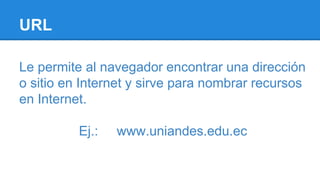 URL
Le permite al navegador encontrar una dirección
o sitio en Internet y sirve para nombrar recursos
en Internet.
Ej.: www.uniandes.edu.ec
 