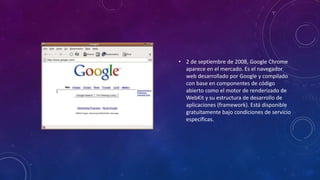 • 2 de septiembre de 2008, Google Chrome
aparece en el mercado. Es el navegador
web desarrollado por Google y compilado
con base en componentes de código
abierto como el motor de renderizado de
WebKit y su estructura de desarrollo de
aplicaciones (framework). Está disponible
gratuitamente bajo condiciones de servicio
específicas.
 
