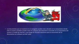 • Los documentos que se muestran en un navegador pueden estar ubicados en la computadora donde
está el usuario y también pueden estar en cualquier otro dispositivo conectado en la computadora del
usuario o a través de Internet, y que tenga los recursos necesarios para la transmisión de los
documentos (un software servidor web).
 