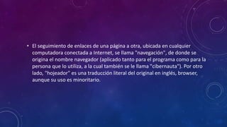 • El seguimiento de enlaces de una página a otra, ubicada en cualquier
computadora conectada a Internet, se llama "navegación", de donde se
origina el nombre navegador (aplicado tanto para el programa como para la
persona que lo utiliza, a la cual también se le llama "cibernauta"). Por otro
lado, "hojeador" es una traducción literal del original en inglés, browser,
aunque su uso es minoritario.
 