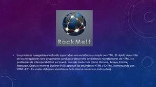 • Los primeros navegadores web sólo soportaban una versión muy simple de HTML. El rápido desarrollo
de los navegadores web propietarios condujo al desarrollo de dialectos no estándares de HTML y a
problemas de interoperabilidad en la web. Los más modernos (como Chrome, Amaya, Firefox,
Netscape, Opera e Internet Explorer 9.0) soportan los estándares HTML y XHTML (comenzando con
HTML 4.01, los cuales deberían visualizarse de la misma manera en todos ellos).
 