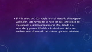 • El 7 de enero de 2003, Apple lanza al mercado el navegador
web Safari. Este navegador se hace con casi la totalidad del
mercado de las microcomputadoras Mac, debido a su
velocidad y gran cantidad de actualizaciones. Asimismo,
también entra al mercado del sistema operativo Windows.
 