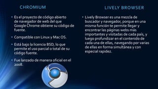 CHROMIUM
• Es el proyecto de código abierto
de navegador de web del que
Google Chrome obtiene su código de
fuente.
• Compatible con Linux y Mac OS.
• Está bajo la licencia BSD, lo que
permite el uso parcial o total de su
código fuente.
• Fue lanzado de manera oficial en el
2008.
LIVELY BROWSER
• Lively Browser es una mezcla de
buscador y navegador, porque en una
misma función te permite llegar y
encontrar las páginas webs más
importantes y visitadas de cada país, y
luego profundizar en el contenido de
cada una de ellas, navegando por varias
de ellas en forma simultánea y con
especial rapidez.
 