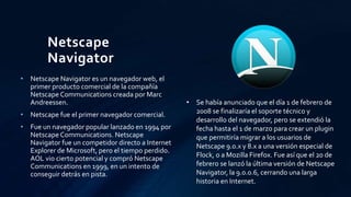 Netscape
Navigator
• Netscape Navigator es un navegador web, el
primer producto comercial de la compañía
Netscape Communications creada por Marc
Andreessen.
• Netscape fue el primer navegador comercial.
• Fue un navegador popular lanzado en 1994 por
Netscape Communications. Netscape
Navigator fue un competidor directo a Internet
Explorer de Microsoft, pero el tiempo perdido.
AOL vio cierto potencial y compró Netscape
Communications en 1999, en un intento de
conseguir detrás en pista.
• Se había anunciado que el día 1 de febrero de
2008 se finalizaría el soporte técnico y
desarrollo del navegador, pero se extendió la
fecha hasta el 1 de marzo para crear un plugin
que permitiría migrar a los usuarios de
Netscape 9.0.x y 8.x a una versión especial de
Flock, o a Mozilla Firefox. Fue así que el 20 de
febrero se lanzó la última versión de Netscape
Navigator, la 9.0.0.6, cerrando una larga
historia en Internet.
 