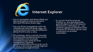 Internet Explorer
• Fue un navegador web desarrollado por
Microsoft para el sistema operativo
Microsoft Windows desde 1995.
• Fue uno de los navegadores web más
utilizados de Internet desde 1999, con
un pico máximo de cuota de utilización
del 95 % entre 2002 y 2003.
• Sin embargo, dicha cuota de mercado
ha disminuido paulatinamente con los
años debido a una renovada
competencia por parte de otros
navegadores, logrando
aproximadamente entre el 30 % y 54 %
en 2012, y aún menos, cuando logra ser
superado por Google Chrome
• Su versión final fue Internet
Explorer 11, que está disponible
paraWindows 7 SP1,6Windows 8,
Windows 8.1 yWindows 10. . Los
sistemas operativosWindowsVista,
Windows XP,Windows Server 2003
y anteriores ya no están
soportados.
 