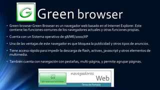 Green browser
• Green browser Green Browser es un navegador web basado en el Internet Explorer. Este
contiene las funciones comunes de los navegadores actuales y otras funciones propias.
• Cuenta con un Sistema operativo de 98/ME/2000/XP
• Una de las ventajas de este navegador es que bloquea la publicidad y otros tipos de anuncios.
• Tiene acceso rápido para impedir la descarga de flash, activex, javascript y otros elementos de
multimedia.
• También cuenta con navegación con pestañas, multi-página, y permite agrupar páginas.
 