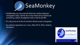 SeaMonkey
• SeaMonkey es una suite de Internet conformada por
navegador web, cliente de correo electrónico libreta de
contactos, editor de páginas web y cliente de IRC.
• El 2 de junio se le dio el nombre oficial a este navegador.
• Su sistema operativo es: Linux, Mac OS X, OS/2, Solaris,
Windows.
 