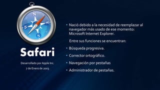 Safari
• Nació debido a la necesidad de reemplazar al
navegador más usado de ese momento:
Microsoft Internet Explorer.
Entre sus funciones se encuentran:
• Búsqueda progresiva.
• Corrector ortográfico.
• Navegación por pestañas
• Administrador de pestañas.
Desarrollado por Apple Inc.
7 de Enero de 2003
 