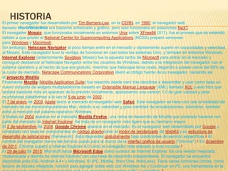 HISTORIAEl primer navegador fue desarrollado por Tim Berners-Lee, en la CERN, en 1990; el navegador web
llamado WorldWideWeb era bastante sofisticado y gráfico, pero solo funcionaba en estaciones NeXT.
El navegador Mosaic, que funcionaba inicialmente en entornos Unix sobre XFree86 (X11), fue el primero que se extendió
debido a que pronto el National Center for Supercomputing Applications (NCSA) preparó versiones
para Windows y Macintosh.
Sin embargo, Netscape Navigator al poco tiempo entró en el mercado y rápidamente superó en capacidades y velocidad
al Mosaic. Este navegador tuvo la ventaja de funcionar en casi todos los sistemas Unix, y también en entornos Windows.
Internet Explorer (anteriormente Spyglass Mosaic) fue la apuesta tardía de Microsoft para entrar en el mercado y
consiguió desbancar al Netscape Navigator entre los usuarios de Windows, debido a la integración del navegador con el
sistema operativo y al hecho de que era gratuito, mientras que Netscape tenía costo, llegando a poseer cerca del 95% de
la cuota de mercado. Netscape Communications Corporation liberó el código fuente de su navegador, naciendo así
el proyecto Mozilla.
Finalmente Mozilla (Mozilla Application Suite) fue reescrito desde cero tras decidirse a desarrollar y usar como base un
nuevo conjunto de widgets multiplataforma basado en Extensible Markup Language (XML) llamado XUL y esto hizo que
tardara bastante más en aparecer de lo previsto inicialmente, apareciendo una versión 1.0 de gran calidad y para
muchísimas plataformas a la vez el 5 de junio de 2002.
El 7 de enero de 2003, Apple lanzó al mercado el navegador web Safari. Este navegador se hace con casi la totalidad del
mercado de las microcomputadoras Mac, debido a su velocidad y gran cantidad de actualizaciones. Asimismo, también
entra al mercado del sistema operativo Windows.
A finales de 2004 aparece en el mercado Mozilla Firefox, una rama de desarrollo de Mozilla que pretende hacerse con
parte del mercado de Internet Explorer. Se trata de un navegador más ligero que su hermano mayor.
El 2 de septiembre de 2008, Google Chrome aparece en el mercado. Es el navegador web desarrollado por Google y
compilado con base en componentes de código abiertocomo el motor de renderizado de WebKit y su estructura de
desarrollo de aplicaciones (framework). Está disponible gratuitamente bajo condiciones de servicio específicas.2​ El
nombre del navegador deriva del término usado para el marco de la interfaz gráfica de usuario ("chrome").3​ En diciembre
de 2011, Chrome superó a Internet Explorer 8.0 como el navegador más utilizado a nivel mundial.4
El 29 de julio de 2015, Microsoft lanza Microsoft Edge como sucesor de Internet Explorer. Es una versión mejorada,
modernizada y distinta de Internet Explorer con una línea de desarrollo independiente. El navegador se encuentra
disponible para iOS, Android 4.4+ y Windows 10 (PC, Mobile, Xbox One, HoloLens). Tiene varias funciones únicas, como
lectura de ebooks integrada, función para agregar notas web con Windows Ink y Continuar en PC, una herramienta en la
 