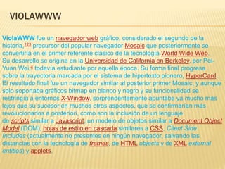 VIOLAWWW
ViolaWWW fue un navegador web gráfico, considerado el segundo de la
historia,123​ precursor del popular navegador Mosaic que posteriormente se
convertiría en el primer referente clásico de la tecnología World Wide Web.
Su desarrollo se origina en la Universidad de California en Berkeley, por Pei-
Yuan Wei,4​ todavía estudiante por aquella época. Su forma final progresa
sobre la trayectoria marcada por el sistema de hipertexto pionero, HyperCard.
El resultado final fue un navegador similar al posterior primer Mosaic, y aunque
solo soportaba gráficos bitmap en blanco y negro y su funcionalidad se
restringía a entornos X-Window, sorprendentemente apuntaba ya mucho más
lejos que su sucesor en muchos otros aspectos, que se confirmarían más
revolucionarios a posteriori, como son la inclusión de un lenguaje
de scripts similar a Javascript, un modelo de objetos similar a Document Object
Model (DOM), hojas de estilo en cascada similares a CSS, Client Side
Includes (actualmente no presentes en ningún navegador, salvando las
distancias con la tecnología de frames, de HTML objects y de XML external
entities) y applets.
 