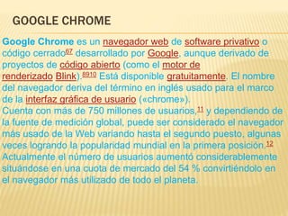 GOOGLE CHROME
Google Chrome es un navegador web de software privativo o
código cerrado67​ desarrollado por Google, aunque derivado de
proyectos de código abierto (como el motor de
renderizado Blink).8910​ Está disponible gratuitamente. El nombre
del navegador deriva del término en inglés usado para el marco
de la interfaz gráfica de usuario («chrome»).
Cuenta con más de 750 millones de usuarios,11​ y dependiendo de
la fuente de medición global, puede ser considerado el navegador
más usado de la Web variando hasta el segundo puesto, algunas
veces logrando la popularidad mundial en la primera posición.12
Actualmente el número de usuarios aumentó considerablemente
situándose en una cuota de mercado del 54 % convirtiéndolo en
el navegador más utilizado de todo el planeta.
 