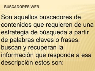 BUSCADORES WEB
Son aquellos buscadores de
contenidos que requieren de una
estrategia de búsqueda a partir
de palabras claves o frases,
buscan y recuperan la
información que responde a esa
descripción estos son:
 