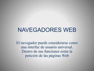 NAVEGADORES WEB
El navegador puede considerarse como
una interfaz de usuario universal.
Dentro de sus funciones están la
petición de las páginas Web
 