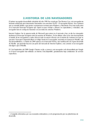 3/11
2.HISTORIA DE LOS NAVEGADORES
El primer navegador desarrollado alrededor del año 1990 fue creado por Tim Berners-Lee,este navegador era
bastante sofisticado pero únicamente funcionaba con estaciones NeXT1. El navegador Mosaic, fue el primero
que se extendió debido a que pronto se prepararon versiones para Windows y Macintosh. Poco más tarde entró
en el mercado Netscape Navigator que superó en poco tiempo a Mosaic en capacidades y velocidad, este
navegador tiene la ventaja de funcionar en casi todos los entornos Windows.
Internet Explorer fue la apuesta tardía de Microsoft para entrar en el mercado y hoy en día ha conseguido
desbancar alNetscape Navigator entre los usuarios de Windows. En los últimos años se ha visto incrementado
el mundo de los navegadores y todos ofrecen cada vez mayor eficacia con el entorno de ventanas en el que se
ejecutan. Netscape Corporation liberó el código fuente de su navegador, naciendo así el proyecto Mozilla, este
fue desarrollándose y a finales de 2004 aparece en elmercado Firefox, una ramificación de el gran desarrollo
de Mozilla que pretende hacerse con parte del mercado de Internet Explorer, este consiste en un navegador
más ligero que el Mozilla.
El 2 de Septiembre del 2008 Google Chrome se dio a conocer, este navegador web desarrollado por Google
es el tercer navegador más utilizado en Interne. Está disponible gratuitamente bajo condiciones de servicio
específicas.
1
. Compañía informática por sus avanzados ordenadores y en la programación por sus plataformas de
desarrollo.
 