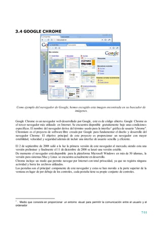7/11
3.4 GOOGLE CHROME
Como ejemplo del navegador de Google, hemos escogido esta imagen encontrada en su buscador de
imágenes.
Google Chrome es un navegador web desarrollado por Google, este es de código abierto. Google Chrome es
el tercer navegador más utilizado en Internet. Se encuentra disponible gratuitamente bajo unas condiciones
específicas. El nombre del navegador deriva del término usado para la interfaz7 gráfica de usuario "chrome".
Chromium es el proyecto de software libre creado por Google para fundamentar el diseño y desarrollo del
navegador Chrome: El objetivo principal de este proyecto es proporcionar un navegador con mayor
estabilidad, velocidad y seguridad además de incluir una interfaz de usuario sencilla y eficiente.
El 2 de septiembre de 2008 salió a la luz la primera versión de este navegador al mercado, siendo esta una
versión preliminar y finalmente el 11 de diciembre de 2008 se lanzó una versión estable.
De momento el navegador está disponible para la plataforma Microsoft Windows en más de 50 idiomas, la
versión para sistemas Mac y Linux se encuentra actualmente en desarrollo.
Chrome incluye un modo que permite navegar por Internet con total privacidad, ya que no registra ninguna
actividad y borra los archivos utilizados.
Las pestañas son el principal componente de este navegador y estas se han movido a la parte superior de la
ventana en lugar de por debajo de los controles, cada pestaña tiene su propio conjunto de controles.
7
. Medio que consiste en proporcionar un entorno visual para permitir la comunicación entre el usuario y el
ordenador
 