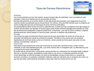 Tipos de Correos ElectrónicosGratuitosLos correos gratuitos son los más usados, aunque incluyen algo de publicidad: unos incrustada en cada mensaje, y otros en la interfaz que se usa para leer el correo.Muchos sólo permiten ver el correo desde un sitio web propio del proveedor, para asegurarse de que los usuarios reciben la publicidad que se encuentra ahí. En cambio, otros permiten también usar un programa de correo configurado para que se descargue el correo de forma automática.Una desventaja de estos correos es que en cada dirección, la parte que hay a la derecha de la @ muestra el nombre del proveedor; por ejemplo, el usuario gapa puede acabar teniendo gapa@correo-gratuito.net. Este tipo de direcciones desagradan a algunos (sobre todo, a empresas  y por eso es común comprar o registrar gratuitamente (en ciertos países) un dominio propio, para dar un aspecto más profesional.De pagoLos correos de pago normalmente ofrecen todos los servicios disponibles. Es el tipo de correo que un proveedor de Internet da cuando se contrata la conexión. También es muy común que una empresa registradora de dominios venda, junto con el dominio, varias cuentas de correo para usar junto con ese dominio (normalmente, más de 1).Correo webCasi todos los proveedores de correo dan el servicio de correo web: permiten enviar y recibir correos mediante un sitio web diseñado para ello, y por tanto usando sólo un navegador web. La alternativa es usar un programa de correo especializado.El correo web es cómodo para mucha gente, porque permite ver y almacenar los mensajes desde cualquier sitio (en un servidor remoto, accesible por el sitio web) en vez de en un ordenador personal concreto.Como desventaja, es difícil de ampliar con otras funcionalidades, porque el sitio ofrece un conjunto de servicios concretos y no podemos cambiarlos. Además, suele ser más lento que un programa de correo, ya que hay que estar continuamente conectado a sitios web y leer los correos de uno en uno.