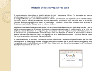 Historia de los Navegadores WebEl primer navegador, desarrollado en el CERN a finales de 1990 y principios de 1991 por Tim Berners lee, era bastante sofisticado y gráfico, pero sólo funcionaba en estaciones Next.El navegador Mosaic, que funcionaba inicialmente en entornos Unix sobre XII, fue el primero que se extendió debido a que pronto el NCSA preparó versiones para Windows y Macintoch. Sin embargo, poco más tarde entró en el mercado Netscape Navigator que rápidamente superó en capacidades y velocidad a Mosaic. Este navegador tiene la ventaja de funcionar en casi todos los Unix, así como en entornos windows.Internet Explorer (anteriormente spayglass Mosaic) fue la apuesta tardía de Microsoft para entrar en el mercado y hoy en día ha conseguido desbancar al Netscape Navigator entre los usuarios de windows. En los últimos años se ha vivido una auténtica explosión del número de navegadores, que ofrecen cada vez mayor integración con el entorno de ventanas en el que se ejecutan, igualmente este fue favorecido porque venía con el paquete de software de Windows y a su vez es el sistema operativo mas usado del mundo con alrededor del 95%. Netscape Comunication Corporation liberó el código fuente de su navegador, naciendo así el proyecto Mozilla.El Safari de Apple Inc, se encuentra luchando por el primer puesto con el Chrome de Google en Windows Mac ocx Antes del lanzamiento de Safari, Apple incluía el navegador Internet Explorer para Mac de Microsoft a sus computadoras como navegador predeterminado. El 9 de enero de 2007, Steve Jobs anunció que el smartphone de Apple Inc. (iPhone) usaría Safari para la exploración de sitios web.