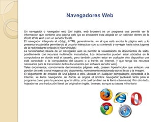 Navegadores WebUn navegador o navegador web (del inglés, web browser) es un programa que permite ver la información que contiene una página web (ya se encuentre ésta alojada en un servidor dentro de la World Wide Web o en un servidor local).El navegador interpreta el código, HTML generalmente, en el que está escrita la página web y lo presenta en pantalla permitiendo al usuario interactuar con su contenido y navegar hacia otros lugares de la red mediante enlaces o hipervínculos.La funcionalidad básica de un navegador web es permitir la visualización de documentos de texto, posiblemente con recursos multimedia incrustados. Los documentos pueden estar ubicados en la computadora en donde está el usuario, pero también pueden estar en cualquier otro dispositivo que esté conectado a la computadora del usuario o a través de Internet, y que tenga los recursos necesarios para la transmisión de los documentos (un software servidor web).Tales documentos, comúnmente denominados páginas web, poseen hipervínculos que enlazan una porción de texto o una imagen a otro documento, normalmente relacionado con el texto o la imagen.El seguimiento de enlaces de una página a otra, ubicada en cualquier computadora conectada a la Internet, se llama navegación, de donde se origina el nombre navegador (aplicado tanto para el programa como para la persona que lo utiliza, a la cual también se le llama cibernauta). Por otro lado, hojeador es una traducción literal del original en inglés, browser, aunque su uso es minoritario