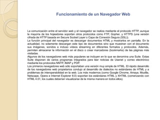 Funcionamiento de un Navegador WebLa comunicación entre el servidor web y el navegador se realiza mediante el protocolo HTTP, aunque la mayoría de los hojeadores soportan otros protocolos como FTP, Gopher, y HTTPS (una versión cifrada de HTTP basada en Secure Socket Layer o Capa de Conexión Segura (SSL)).La función principal del navegador es descargar documentos HTML y mostrarlos en pantalla. En la actualidad, no solamente descargan este tipo de documentos sino que muestran con el documento sus imágenes, sonidos e incluso vídeos streaming en diferentes formatos y protocolos. Además, permiten almacenar la información en el disco o crear marcadores (bookmarks) de las páginas más visitadas.Algunos de los navegadores web más populares se incluyen en lo que se denomina una Suite. Estas Suite disponen de varios programas integrados para leer noticias de Usenet y correo electrónico mediante los protocolos NNTP, IMAP y POP.Los primeros navegadores web sólo soportaban una versión muy simple de HTML. El rápido desarrollo de los navegadores web propietarios condujo al desarrollo de dialectos no estándares de HTML y a problemas de interoperabilidad en la web. Los más modernos (como Google Chrome, Amaya, Mozilla, Netscape, Opera e Internet Explorer 8.0) soportan los estándares HTML y XHTML (comenzando con HTML 4.01, los cuales deberían visualizarse de la misma manera en todos ellos).