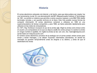 HistoriaEl correo electrónico antecede a la Internet, y de hecho, para que ésta pudiera ser creada, fue una herramienta crucial. En una demostración del MIT (Massachusetts Institute of Technology) de 1961, se exhibió un sistema que permitía a varios usuarios ingresar a una IBM 7094 desde terminales remotas, y así guardar archivos en el disco. Esto hizo posible nuevas formas de compartir información. El correo electrónico comenzó a utilizarse en 1965 en una supercomputadora de tiempo compartido y, para 1966, se había extendido rápidamente para utilizarse en las redes de computadoras.En 1971, RayTomlinson incorporó el uso de la arroba (@). Eligió la arroba como divisor entre el usuario y la computadora en la que se aloja la casilla de correo porque no existía la arroba en ningún nombre ni apellido. En inglés la arroba se lee «at» (en). Así, fulano@máquina.com se lee fulano en máquina punto com.El nombre correo electrónico proviene de la analogía con el correo postal: ambos sirven para enviar y recibir mensajes, y se utilizan "buzones" intermedios (servidores), en donde los mensajes se guardan temporalmente antes de dirigirse a su destino, y antes de que el destinatario los revise