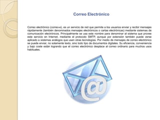 Correo ElectrónicoCorreo electrónico (correo-e), es un servicio de red que permite a los usuarios enviar y recibir mensajes rápidamente (también denominados mensajes electrónicos o cartas electrónicas) mediante sistemas de comunicación electrónicos. Principalmente se usa este nombre para denominar al sistema que provee este servicio en Internet, mediante el protocolo SMTP, aunque por extensión también puede verse aplicado a sistemas análogos que usen otras tecnologías. Por medio de mensajes de correo electrónico se puede enviar, no solamente texto, sino todo tipo de documentos digitales. Su eficiencia, conveniencia y bajo coste están logrando que el correo electrónico desplace al correo ordinario para muchos usos habituales.