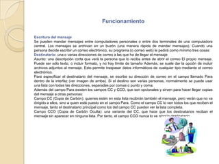 FuncionamientoEscritura del mensajeSe pueden mandar mensajes entre computadores personales o entre dos terminales de una computadora central. Los mensajes se archivan en un buzón (una manera rápida de mandar mensajes). Cuando una persona decide escribir un correo electrónico, su programa (o correo web) le pedirá como mínimo tres cosas:Destinatario: una o varias direcciones de correo a las que ha de llegar el mensajeAsunto: una descripción corta que verá la persona que lo reciba antes de abrir el correo El propio mensaje. Puede ser sólo texto, o incluir formato, y no hay límite de tamaño Además, se suele dar la opción de incluir archivos adjuntos al mensaje. Esto permite traspasar datos informáticos de cualquier tipo mediante el correo electrónico.Para especificar el destinatario del mensaje, se escribe su dirección de correo en el campo llamado Para dentro de la interfaz (ver imagen de arriba). Si el destino son varias personas, normalmente se puede usar una lista con todas las direcciones, separadas por comas o punto y coma.Además del campo Para existen los campos CC y CCO, que son opcionales y sirven para hacer llegar copias del mensaje a otras personas:Campo CC (Copia de Carbón): quienes estén en esta lista recibirán también el mensaje, pero verán que no va dirigido a ellos, sino a quien esté puesto en el campo Para. Como el campo CC lo ven todos los que reciben el mensaje, tanto el destinatario principal como los del campo CC pueden ver la lista completa.Campo CCO (Copia de Carbón Oculta): una variante del CC, que hace que los destinatarios reciban el mensaje sin aparecer en ninguna lista. Por tanto, el campo CCO nunca lo ve ningún destinatario.