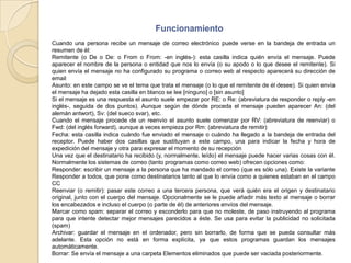 FuncionamientoCuando una persona recibe un mensaje de correo electrónico puede verse en la bandeja de entrada un resumen de él:Remitente (o De o De: o From o From: -en inglés-): esta casilla indica quién envía el mensaje. Puede aparecer el nombre de la persona o entidad que nos lo envía (o su apodo o lo que desee el remitente). Si quien envía el mensaje no ha configurado su programa o correo web al respecto aparecerá su dirección de emailAsunto: en este campo se ve el tema que trata el mensaje (o lo que el remitente de él desee). Si quien envía el mensaje ha dejado esta casilla en blanco se lee [ninguno] o [sin asunto] Si el mensaje es una respuesta el asunto suele empezar por RE: o Re: (abreviatura de responder o reply -en inglés-, seguida de dos puntos). Aunque según de dónde proceda el mensaje pueden aparecer An: (del alemán antwort), Sv: (del sueco svar), etc.Cuando el mensaje procede de un reenvío el asunto suele comenzar por RV: (abreviatura de reenviar) o Fwd: (del inglés forward), aunque a veces empieza por Rm: (abreviatura de remitir)Fecha: esta casilla indica cuándo fue enviado el mensaje o cuándo ha llegado a la bandeja de entrada del receptor. Puede haber dos casillas que sustituyan a este campo, una para indicar la fecha y hora de expedición del mensaje y otra para expresar el momento de su recepciónUna vez que el destinatario ha recibido (y, normalmente, leído) el mensaje puede hacer varias cosas con él. Normalmente los sistemas de correo (tanto programas como correo web) ofrecen opciones como:Responder: escribir un mensaje a la persona que ha mandado el correo (que es sólo una). Existe la variante Responder a todos, que pone como destinatarios tanto al que lo envía como a quienes estaban en el campo CCReenviar (o remitir): pasar este correo a una tercera persona, que verá quién era el origen y destinatario original, junto con el cuerpo del mensaje. Opcionalmente se le puede añadir más texto al mensaje o borrar los encabezados e incluso el cuerpo (o parte de él) de anteriores envíos del mensaje.Marcar como spam: separar el correo y esconderlo para que no moleste, de paso instruyendo al programa para que intente detectar mejor mensajes parecidos a éste. Se usa para evitar la publicidad no solicitada (spam)Archivar: guardar el mensaje en el ordenador, pero sin borrarlo, de forma que se pueda consultar más adelante. Esta opción no está en forma explícita, ya que estos programas guardan los mensajes automáticamente.Borrar: Se envía el mensaje a una carpeta Elementos eliminados que puede ser vaciada posteriormente. 
