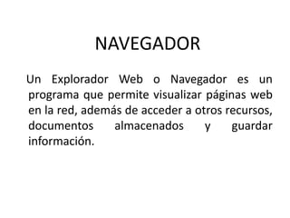 NAVEGADOR
Un Explorador Web o Navegador es un
programa que permite visualizar páginas web
en la red, además de acceder a otros recursos,
documentos      almacenados      y    guardar
información.
 