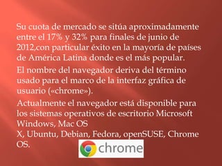 Su cuota de mercado se sitúa aproximadamente
entre el 17% y 32% para finales de junio de
2012,con particular éxito en la mayoría de países
de América Latina donde es el más popular.
El nombre del navegador deriva del término
usado para el marco de la interfaz gráfica de
usuario («chrome»).
Actualmente el navegador está disponible para
los sistemas operativos de escritorio Microsoft
Windows, Mac OS
X, Ubuntu, Debian, Fedora, openSUSE, Chrome
OS.
 