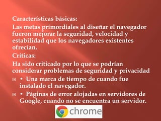 Características básicas:
Las metas primordiales al diseñar el navegador
fueron mejorar la seguridad, velocidad y
estabilidad que los navegadores existentes
ofrecían.
Críticas:
Ha sido criticado por lo que se podrían
considerar problemas de seguridad y privacidad
 • Una marca de tiempo de cuando fue
   instalado el navegador.
 • Páginas de error alojadas en servidores de
   Google, cuando no se encuentra un servidor.
 