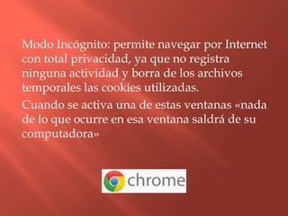 Modo Incógnito: permite navegar por Internet
con total privacidad, ya que no registra
ninguna actividad y borra de los archivos
temporales las cookies utilizadas.
Cuando se activa una de estas ventanas «nada
de lo que ocurre en esa ventana saldrá de su
computadora»
 