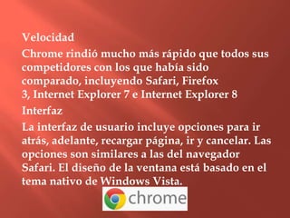 Velocidad
Chrome rindió mucho más rápido que todos sus
competidores con los que había sido
comparado, incluyendo Safari, Firefox
3, Internet Explorer 7 e Internet Explorer 8
Interfaz
La interfaz de usuario incluye opciones para ir
atrás, adelante, recargar página, ir y cancelar. Las
opciones son similares a las del navegador
Safari. El diseño de la ventana está basado en el
tema nativo de Windows Vista.
 