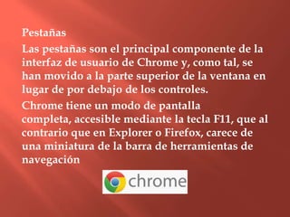 Pestañas
Las pestañas son el principal componente de la
interfaz de usuario de Chrome y, como tal, se
han movido a la parte superior de la ventana en
lugar de por debajo de los controles.
Chrome tiene un modo de pantalla
completa, accesible mediante la tecla F11, que al
contrario que en Explorer o Firefox, carece de
una miniatura de la barra de herramientas de
navegación
 