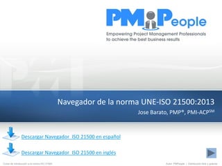 Curso de introducción a la norma ISO 21500 Autor: PMPeople | Distribución libre y gratuita
Navegador de la norma UNE-ISO 21500:2013
Jose Barato, PMP®, PMI-ACPSM
Descargar Navegador ISO 21500 en español
Descargar Navegador ISO 21500 en inglés
 
