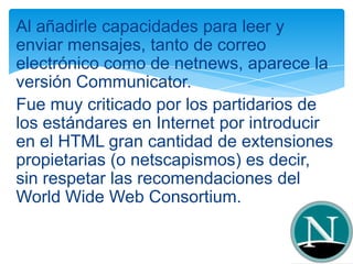 Al añadirle capacidades para leer y
enviar mensajes, tanto de correo
electrónico como de netnews, aparece la
versión Communicator.
Fue muy criticado por los partidarios de
los estándares en Internet por introducir
en el HTML gran cantidad de extensiones
propietarias (o netscapismos) es decir,
sin respetar las recomendaciones del
World Wide Web Consortium.
 