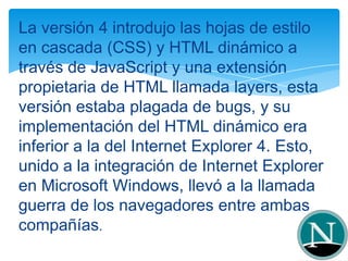 La versión 4 introdujo las hojas de estilo
en cascada (CSS) y HTML dinámico a
través de JavaScript y una extensión
propietaria de HTML llamada layers, esta
versión estaba plagada de bugs, y su
implementación del HTML dinámico era
inferior a la del Internet Explorer 4. Esto,
unido a la integración de Internet Explorer
en Microsoft Windows, llevó a la llamada
guerra de los navegadores entre ambas
compañías.
 