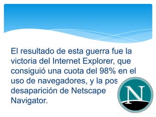 El resultado de esta guerra fue la
victoria del Internet Explorer, que
consiguió una cuota del 98% en el
uso de navegadores, y la posterior
desaparición de Netscape
Navigator.
 