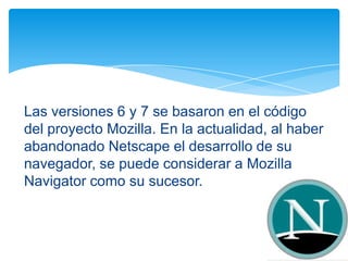 Las versiones 6 y 7 se basaron en el código
del proyecto Mozilla. En la actualidad, al haber
abandonado Netscape el desarrollo de su
navegador, se puede considerar a Mozilla
Navigator como su sucesor.
 