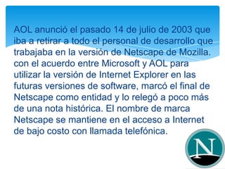 AOL anunció el pasado 14 de julio de 2003 que
iba a retirar a todo el personal de desarrollo que
trabajaba en la versión de Netscape de Mozilla.
con el acuerdo entre Microsoft y AOL para
utilizar la versión de Internet Explorer en las
futuras versiones de software, marcó el final de
Netscape como entidad y lo relegó a poco más
de una nota histórica. El nombre de marca
Netscape se mantiene en el acceso a Internet
de bajo costo con llamada telefónica.
 