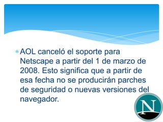 AOL canceló el soporte para
Netscape a partir del 1 de marzo de
2008. Esto significa que a partir de
esa fecha no se producirán parches
de seguridad o nuevas versiones del
navegador.
 